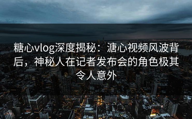 糖心vlog深度揭秘：溏心视频风波背后，神秘人在记者发布会的角色极其令人意外