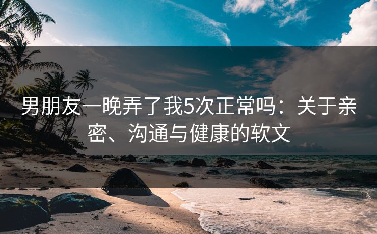 男朋友一晚弄了我5次正常吗：关于亲密、沟通与健康的软文