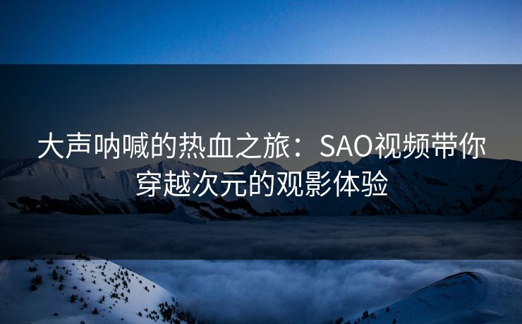 大声呐喊的热血之旅：SAO视频带你穿越次元的观影体验