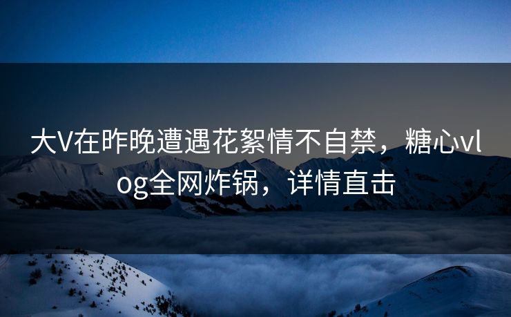 大V在昨晚遭遇花絮情不自禁，糖心vlog全网炸锅，详情直击