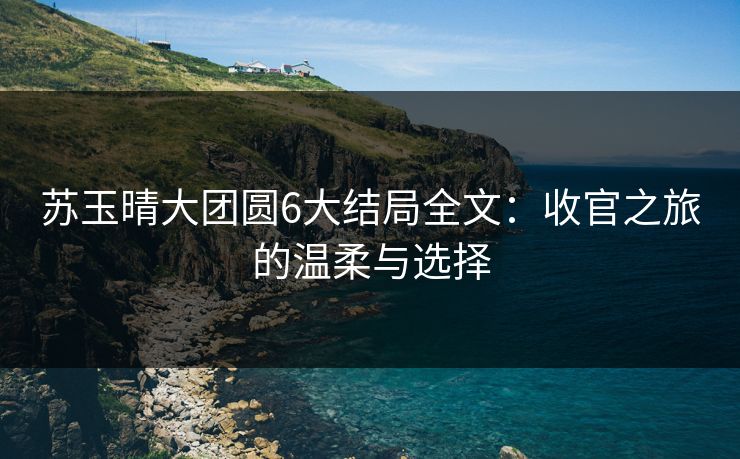 苏玉晴大团圆6大结局全文:收官之旅的温柔与选择 苏玉晴大团圆6大结局全文:收官之旅的温柔与选择