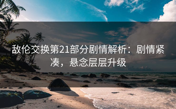 敌伦交换第21部分剧情解析：剧情紧凑，悬念层层升级