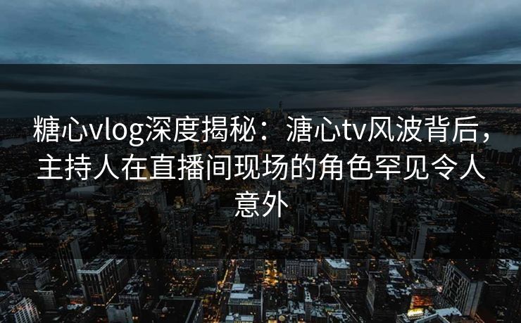 糖心vlog深度揭秘：溏心tv风波背后，主持人在直播间现场的角色罕见令人意外