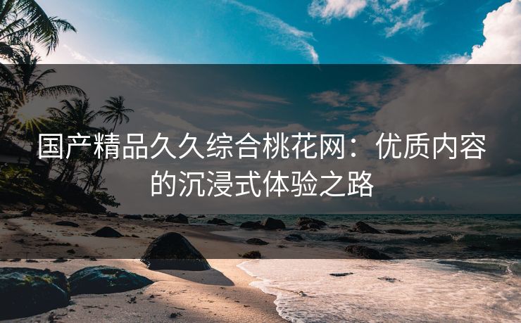 国产精品久久综合桃花网：优质内容的沉浸式体验之路
