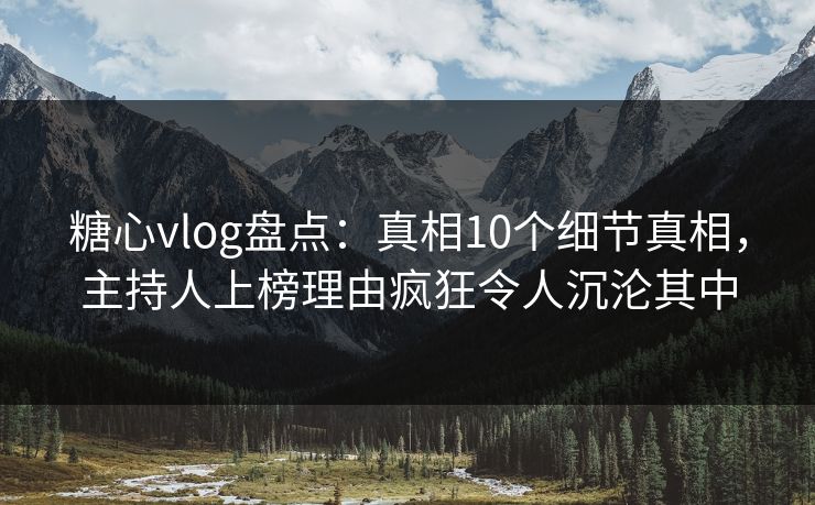 糖心vlog盘点：真相10个细节真相，主持人上榜理由疯狂令人沉沦其中