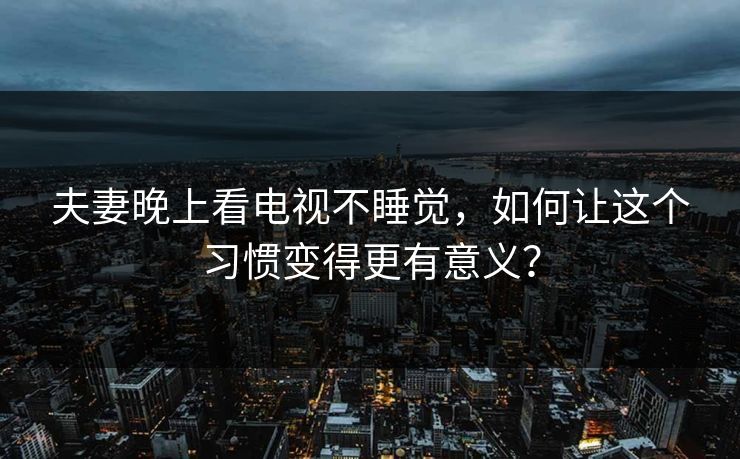夫妻晚上看电视不睡觉，如何让这个习惯变得更有意义？