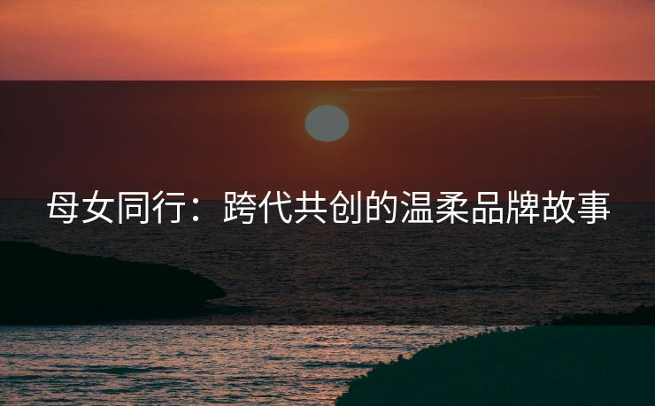 母女同行：跨代共创的温柔品牌故事