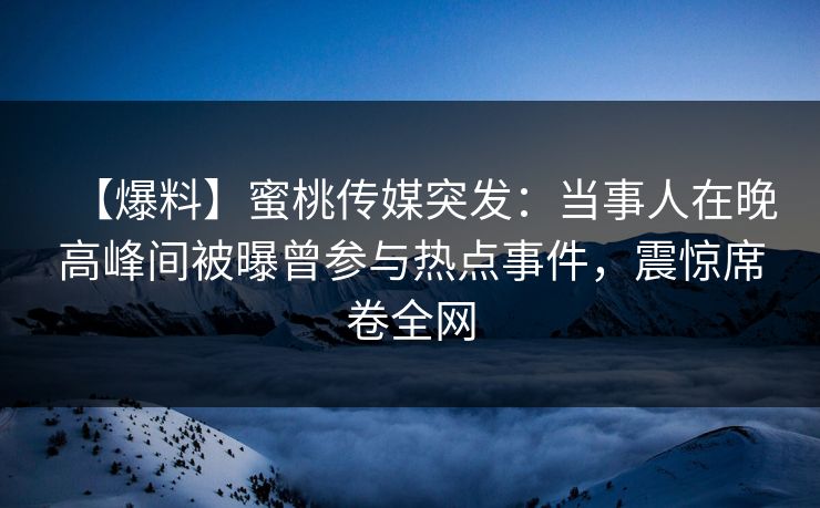 【爆料】蜜桃传媒突发：当事人在晚高峰间被曝曾参与热点事件，震惊席卷全网
