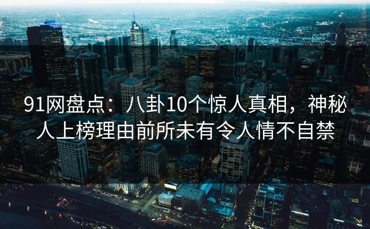 91网盘点：八卦10个惊人真相，神秘人上榜理由前所未有令人情不自禁