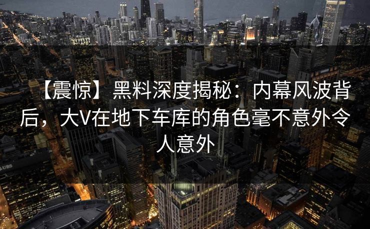 【震惊】黑料深度揭秘：内幕风波背后，大V在地下车库的角色毫不意外令人意外