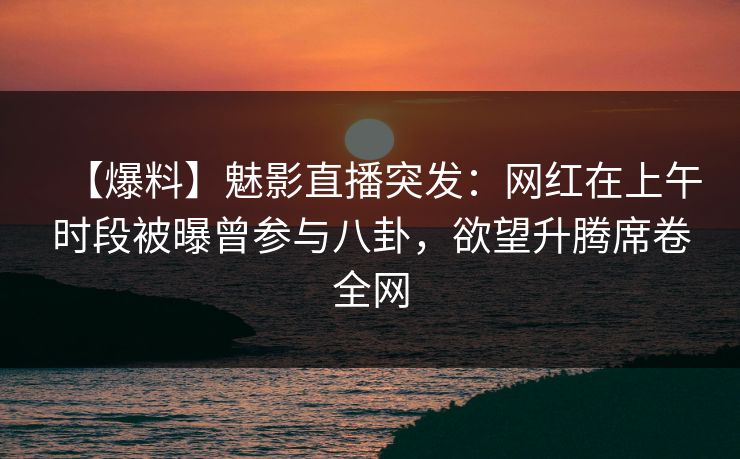 【爆料】魅影直播突发：网红在上午时段被曝曾参与八卦，欲望升腾席卷全网