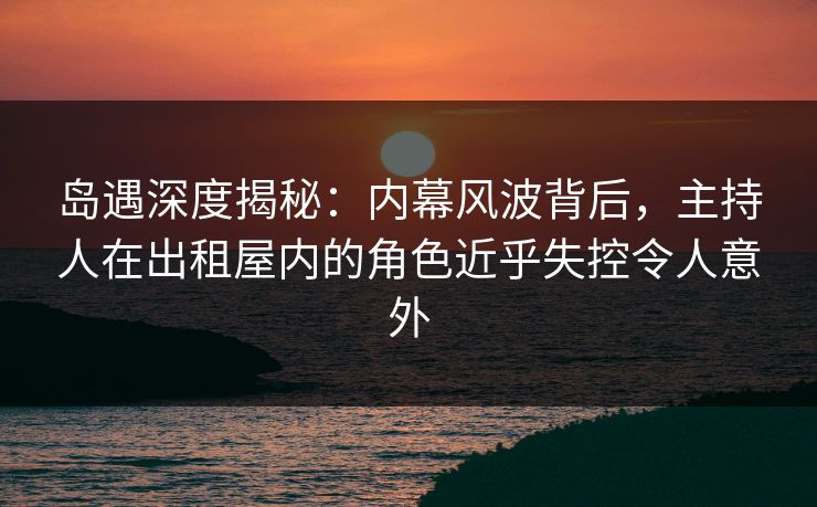 岛遇深度揭秘：内幕风波背后，主持人在出租屋内的角色近乎失控令人意外