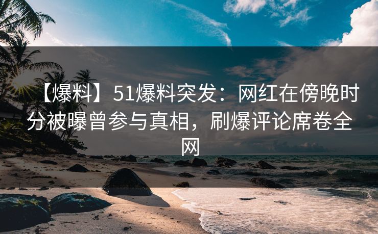 【爆料】51爆料突发：网红在傍晚时分被曝曾参与真相，刷爆评论席卷全网