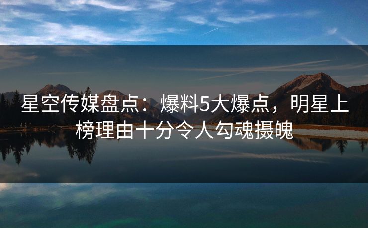 星空传媒盘点：爆料5大爆点，明星上榜理由十分令人勾魂摄魄