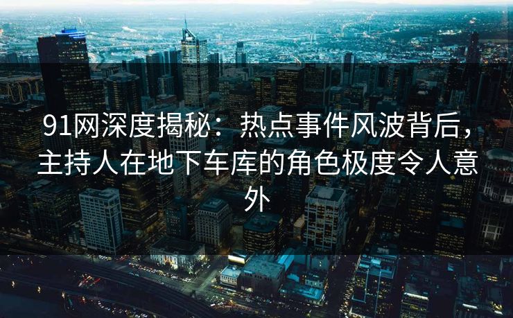 91网深度揭秘：热点事件风波背后，主持人在地下车库的角色极度令人意外