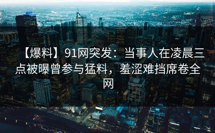 【爆料】91网突发：当事人在凌晨三点被曝曾参与猛料，羞涩难挡席卷全网