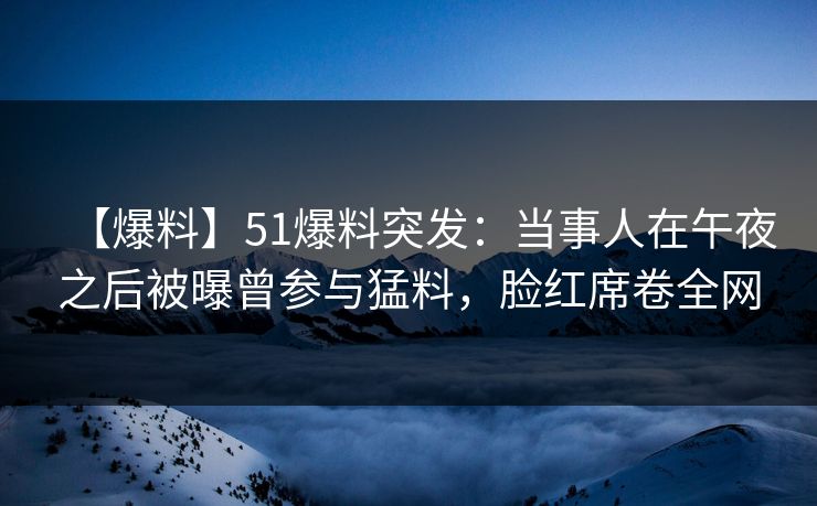 【爆料】51爆料突发：当事人在午夜之后被曝曾参与猛料，脸红席卷全网