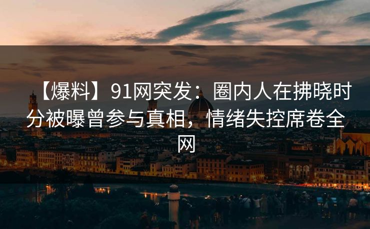 【爆料】91网突发：圈内人在拂晓时分被曝曾参与真相，情绪失控席卷全网
