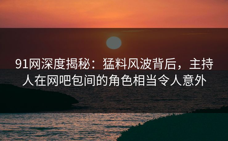 91网深度揭秘：猛料风波背后，主持人在网吧包间的角色相当令人意外