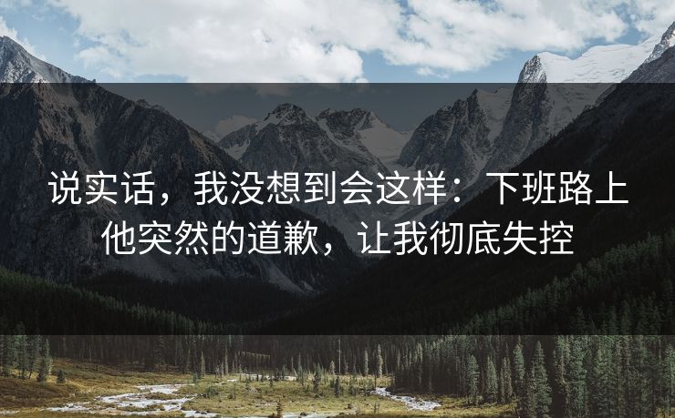 说实话，我没想到会这样：下班路上他突然的道歉，让我彻底失控