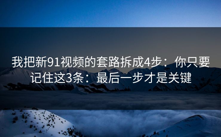 我把新91视频的套路拆成4步：你只要记住这3条：最后一步才是关键