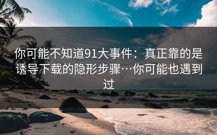 你可能不知道91大事件：真正靠的是诱导下载的隐形步骤…你可能也遇到过