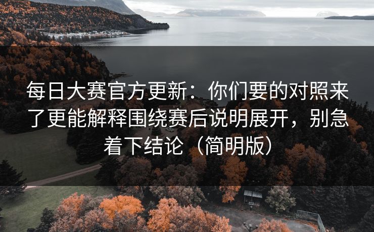 每日大赛官方更新：你们要的对照来了更能解释围绕赛后说明展开，别急着下结论（简明版）