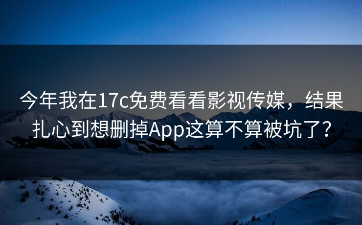 今年我在17c免费看看影视传媒，结果扎心到想删掉App这算不算被坑了？