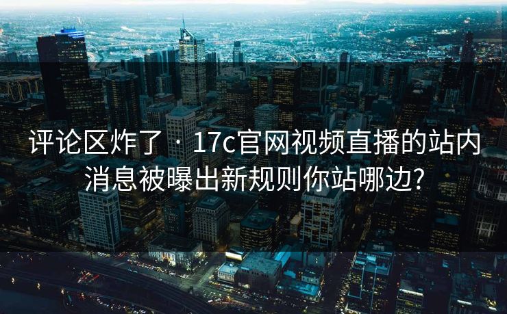 评论区炸了 · 17c官网视频直播的站内消息被曝出新规则你站哪边?