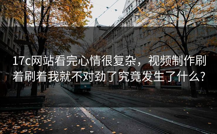 17c网站看完心情很复杂，视频制作刷着刷着我就不对劲了究竟发生了什么?