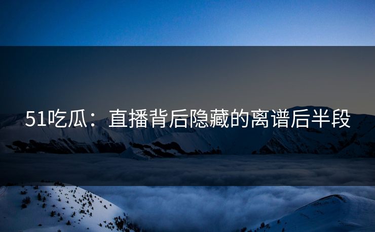 51吃瓜：直播背后隐藏的离谱后半段